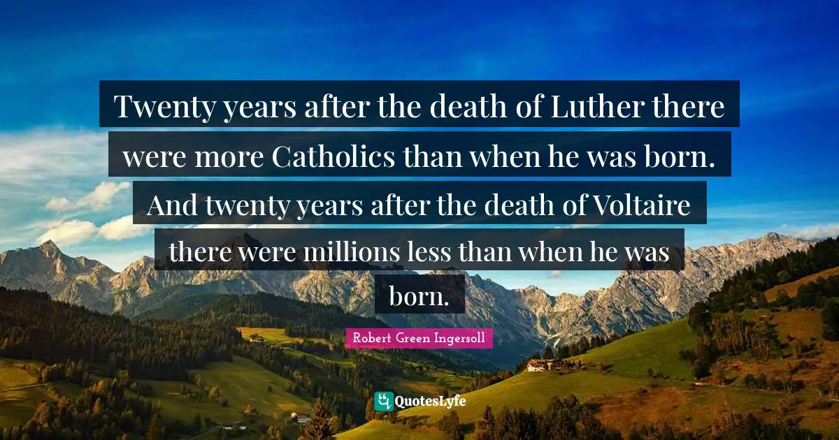 Twenty years after the death of Luther there were more Catholics than when he was born. And twenty years after the death of Voltaire there were millions less than when he was born.