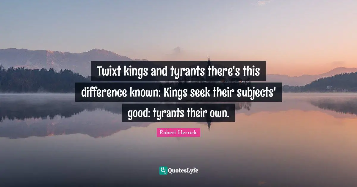 Robert  Herrick Quotes: "Twixt kings and tyrants there's this difference known; Kings seek their subjects' good: tyrants their own."