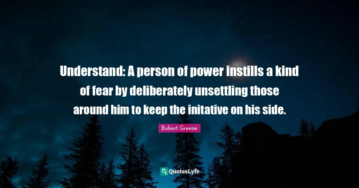 Robert Greene Quotes: "Understand: A person of power instills a kind of fear by deliberately unsettling those around him to keep the initative on his side."