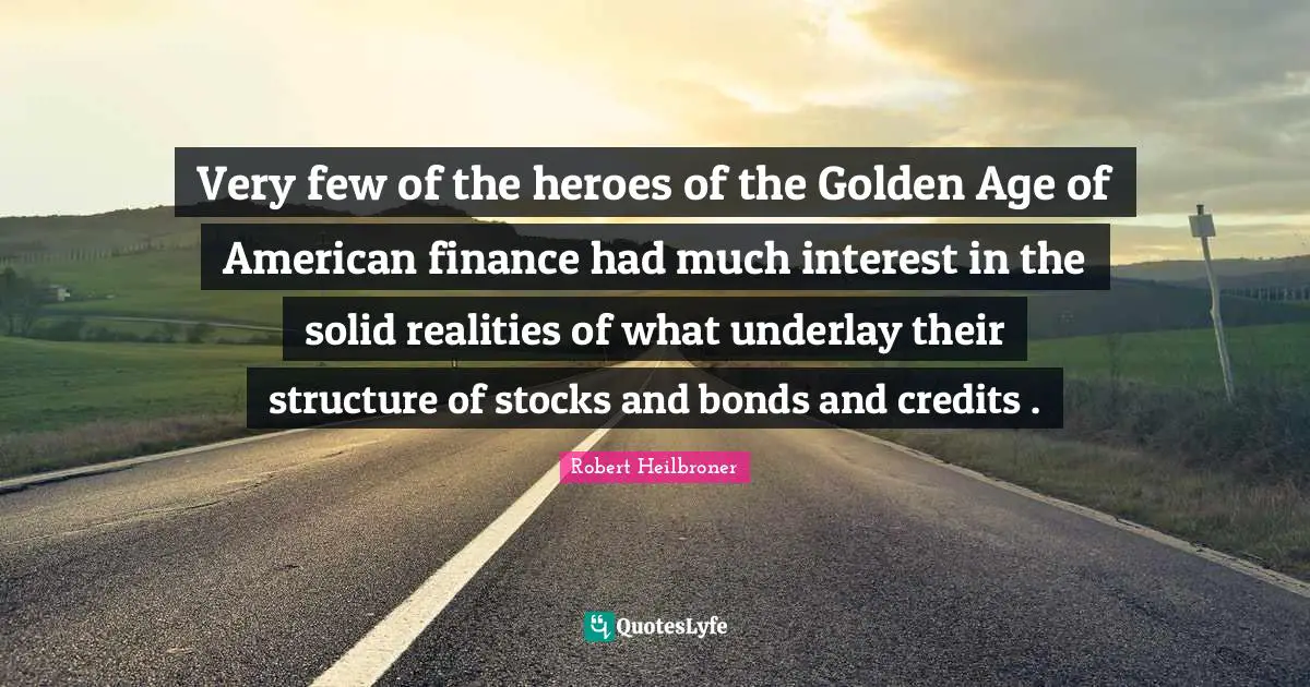 Very few of the heroes of the Golden Age of American finance had much interest in the solid realities of what underlay their structure of stocks and bonds and credits .