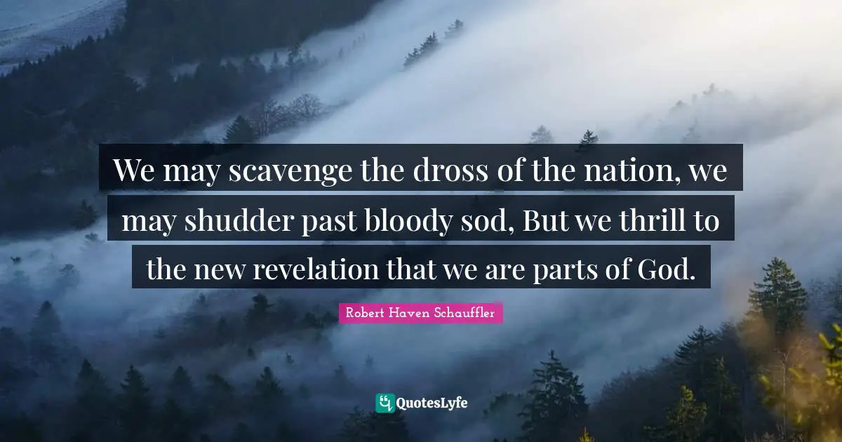 We may scavenge the dross of the nation, we may shudder past bloody sod, But we thrill to the new revelation that we are parts of God.
