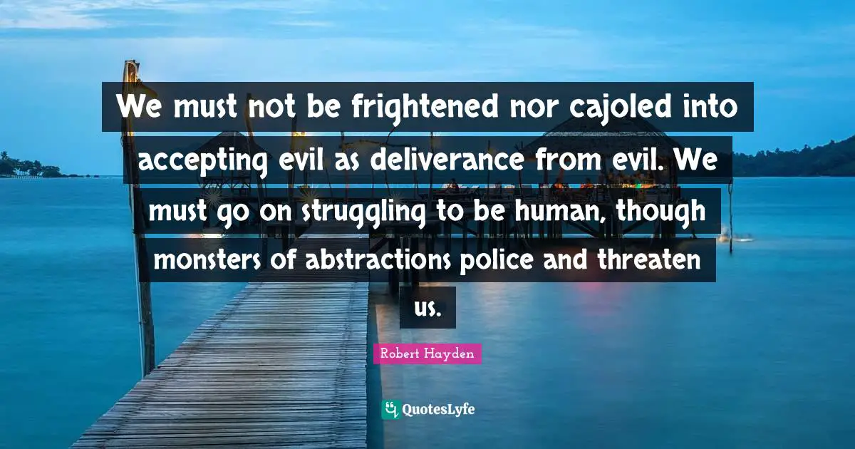 Robert Hayden Quotes: "We must not be frightened nor cajoled into accepting evil as deliverance from evil. We must go on struggling to be human, though monsters of abstractions police and threaten us."