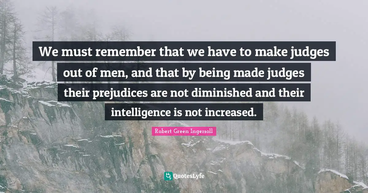 We must remember that we have to make judges out of men, and that by being made judges their prejudices are not diminished and their intelligence is not increased.