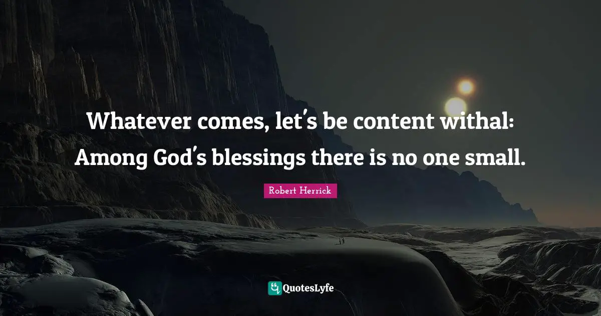 Robert  Herrick Quotes: "Whatever comes, let's be content withal: Among God's blessings there is no one small."