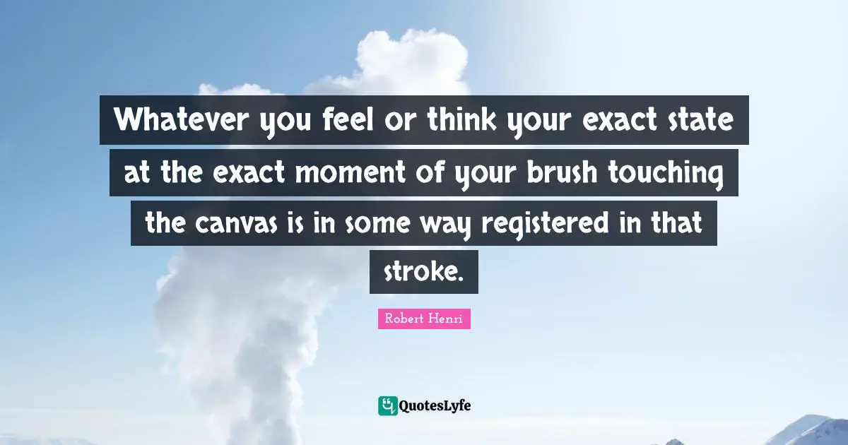 Whatever you feel or think your exact state at the exact moment of your brush touching the canvas is in some way registered in that stroke.