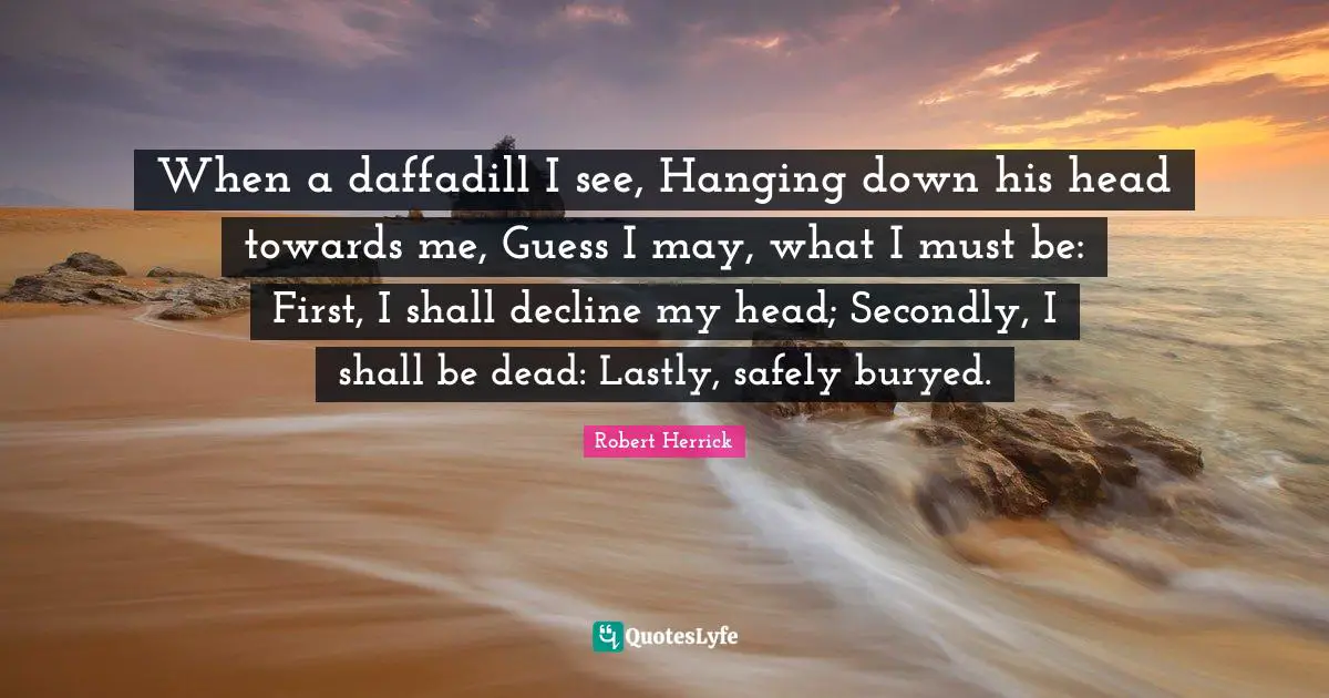 Robert  Herrick Quotes: "When a daffadill I see, Hanging down his head towards me, Guess I may, what I must be: First, I shall decline my head; Secondly, I shall be dead: Lastly, safely buryed."
