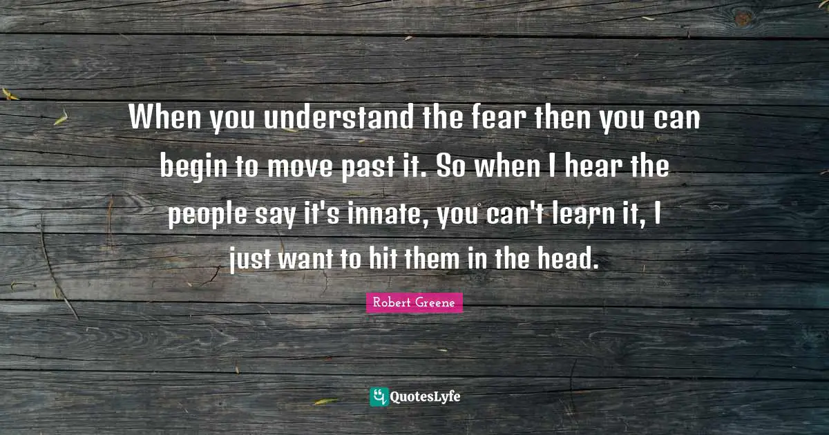When you understand the fear then you can begin to move past it. So when I hear the people say it's innate, you can't learn it, I just want to hit them in the head.