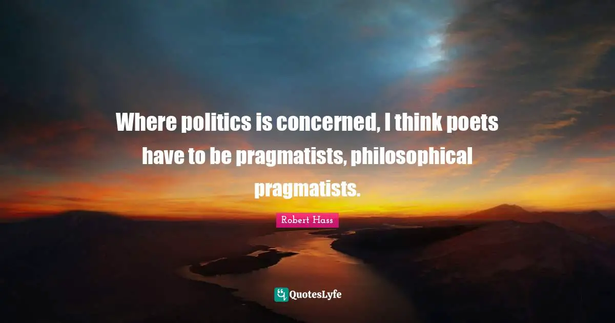 Pragmatists Quotes: "Where politics is concerned, I think poets have to be pragmatists, philosophical pragmatists."