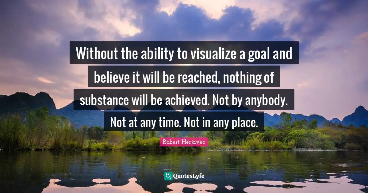 Without the ability to visualize a goal and believe it will be reached, nothing of substance will be achieved. Not by anybody. Not at any time. Not in any place.