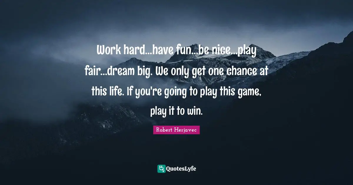 Work hard...have fun...be nice...play fair...dream big. We only get one chance at this life. If you're going to play this game, play it to win.