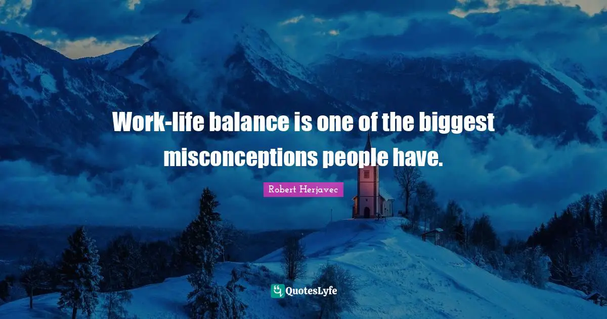 Work-life balance is one of the biggest misconceptions people have.