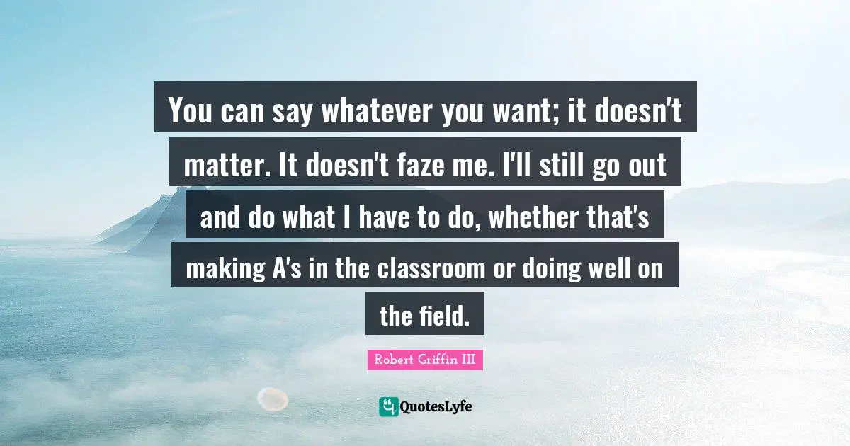 Robert Griffin III Quotes: "You can say whatever you want; it doesn't matter. It doesn't faze me. I'll still go out and do what I have to do, whether that's making A's in the classroom or doing well on the field."