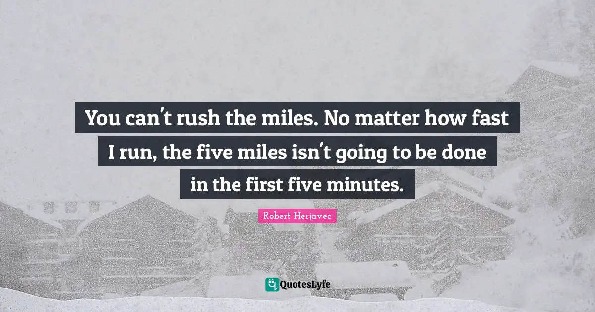You can't rush the miles. No matter how fast I run, the five miles isn't going to be done in the first five minutes.