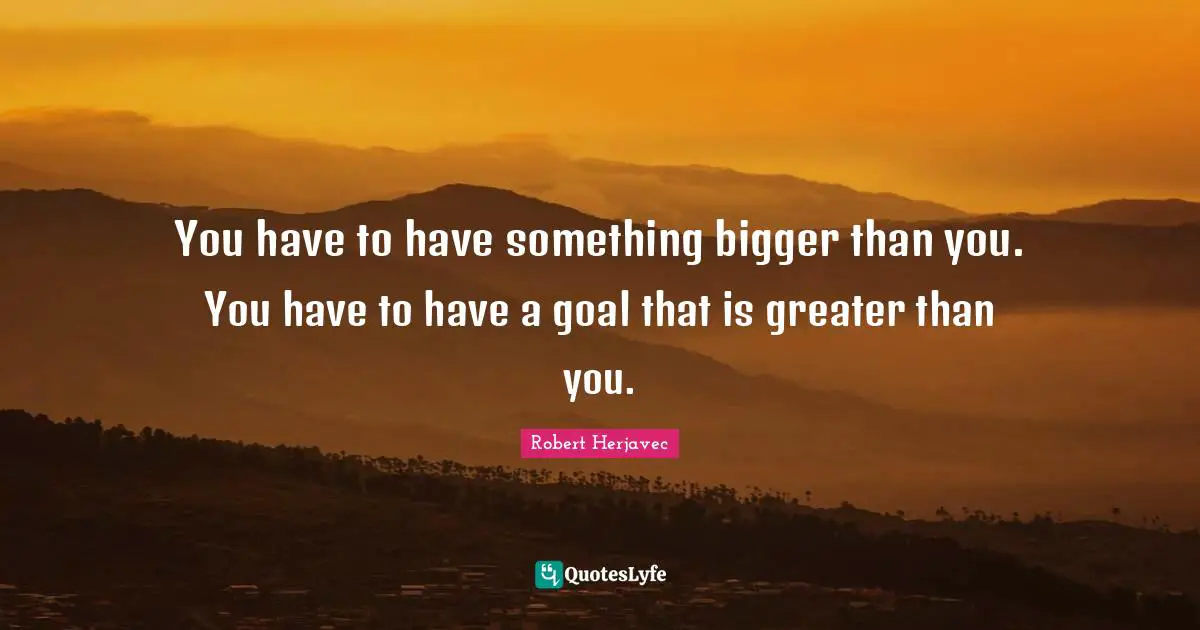 You have to have something bigger than you. You have to have a goal that is greater than you.