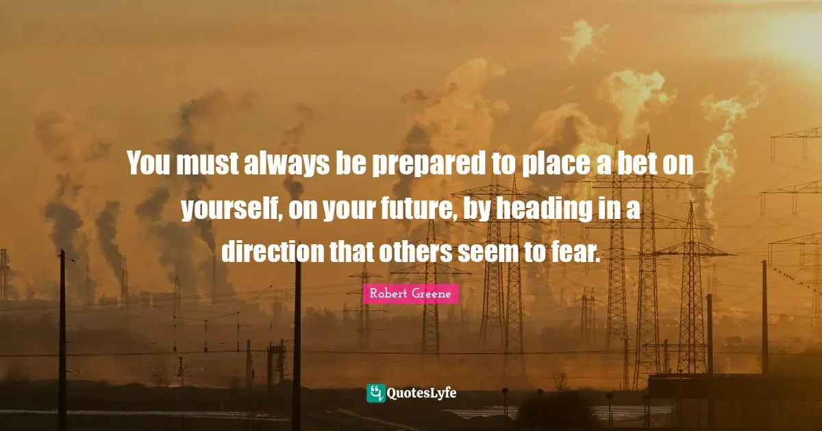 Robert Greene Quotes: "You must always be prepared to place a bet on yourself, on your future, by heading in a direction that others seem to fear."