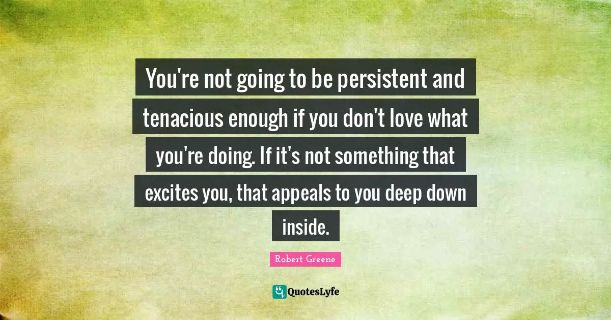 You're not going to be persistent and tenacious enough if you don't love what you're doing. If it's not something that excites you, that appeals to you deep down inside.