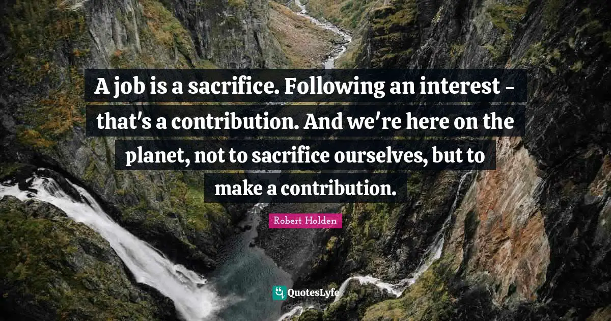 A job is a sacrifice. Following an interest - that's a contribution. And we're here on the planet, not to sacrifice ourselves, but to make a contribution.