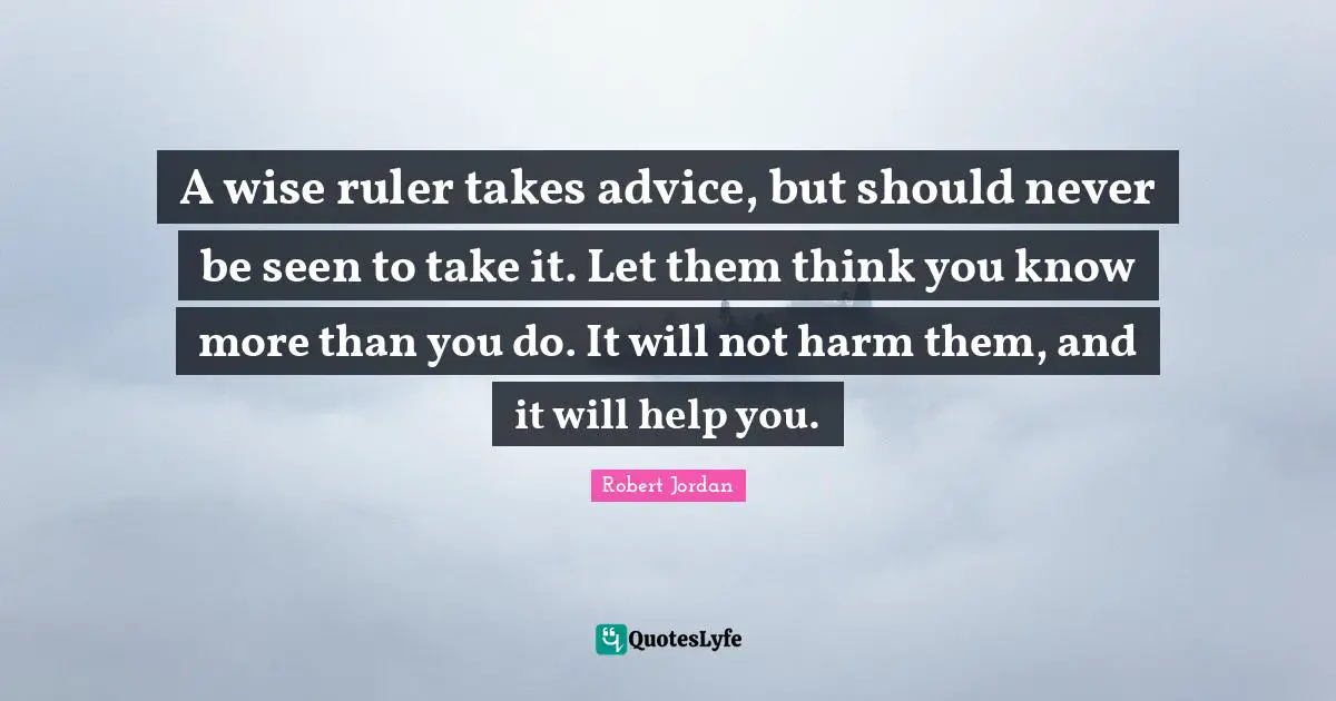 A wise ruler takes advice, but should never be seen to take it. Let them think you know more than you do. It will not harm them, and it will help you.