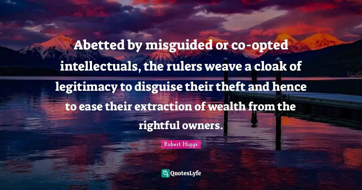 Abetted by misguided or co-opted intellectuals, the rulers weave a cloak of legitimacy to disguise their theft and hence to ease their extraction of wealth from the rightful owners.