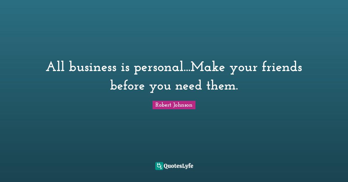 All business is personal...Make your friends before you need them.