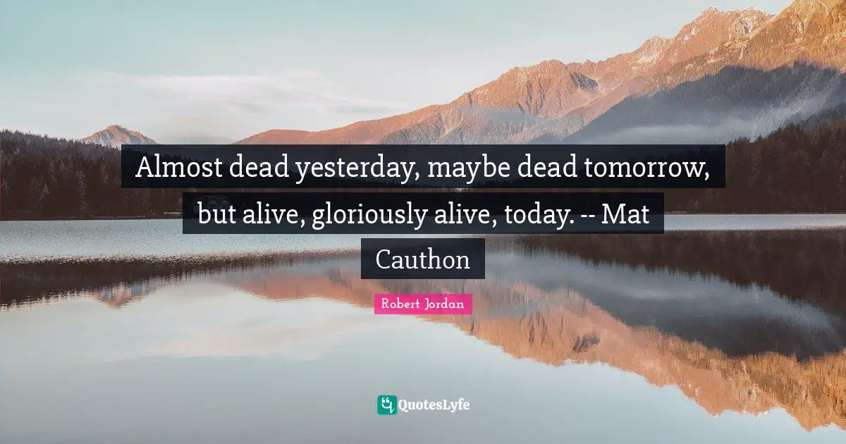 Almost dead yesterday, maybe dead tomorrow, but alive, gloriously alive, today. -- Mat Cauthon