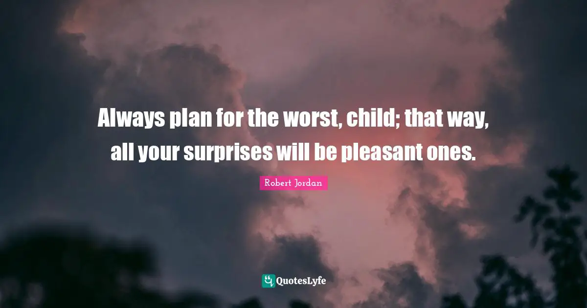 Always plan for the worst, child; that way, all your surprises will be pleasant ones.