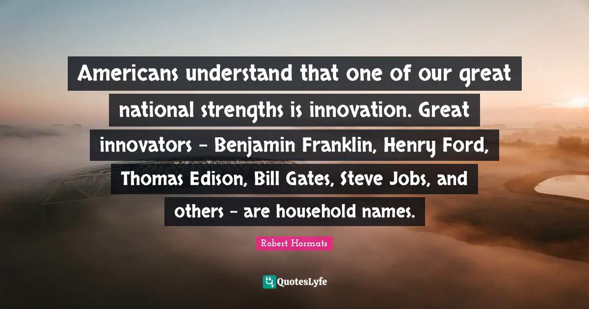 Americans understand that one of our great national strengths is innovation. Great innovators - Benjamin Franklin, Henry Ford, Thomas Edison, Bill Gates, Steve Jobs, and others - are household names.