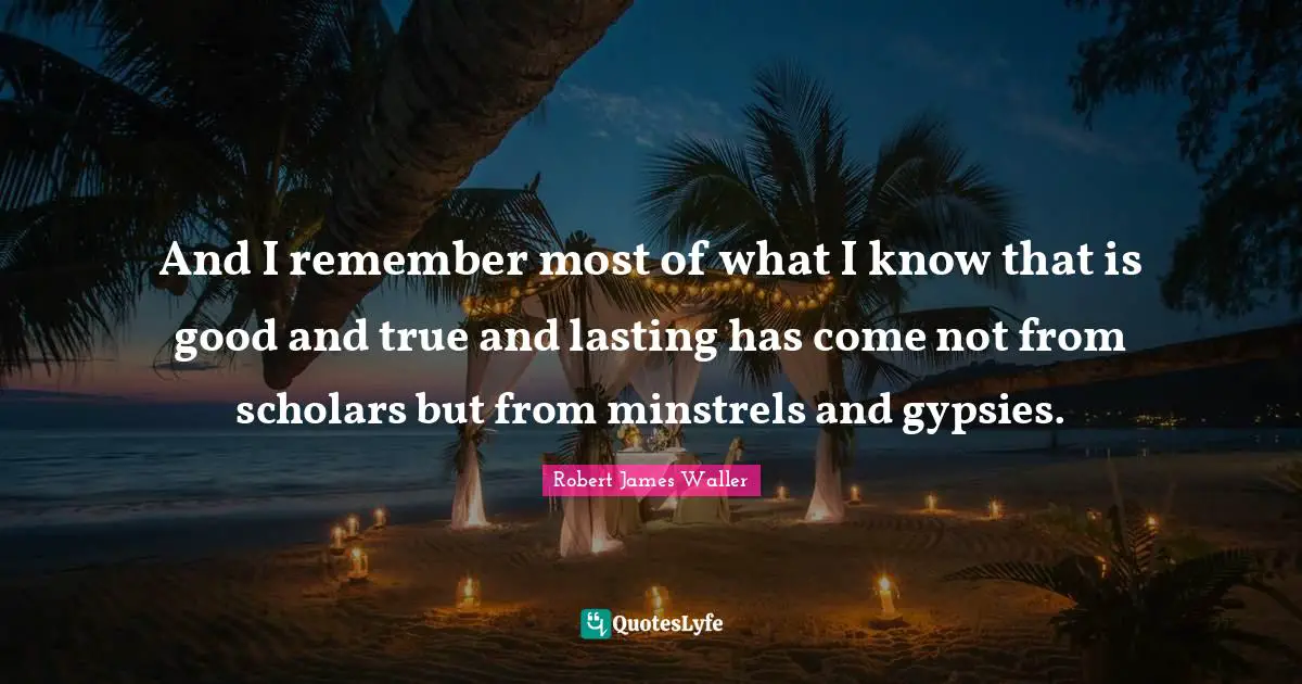 And I remember most of what I know that is good and true and lasting has come not from scholars but from minstrels and gypsies.