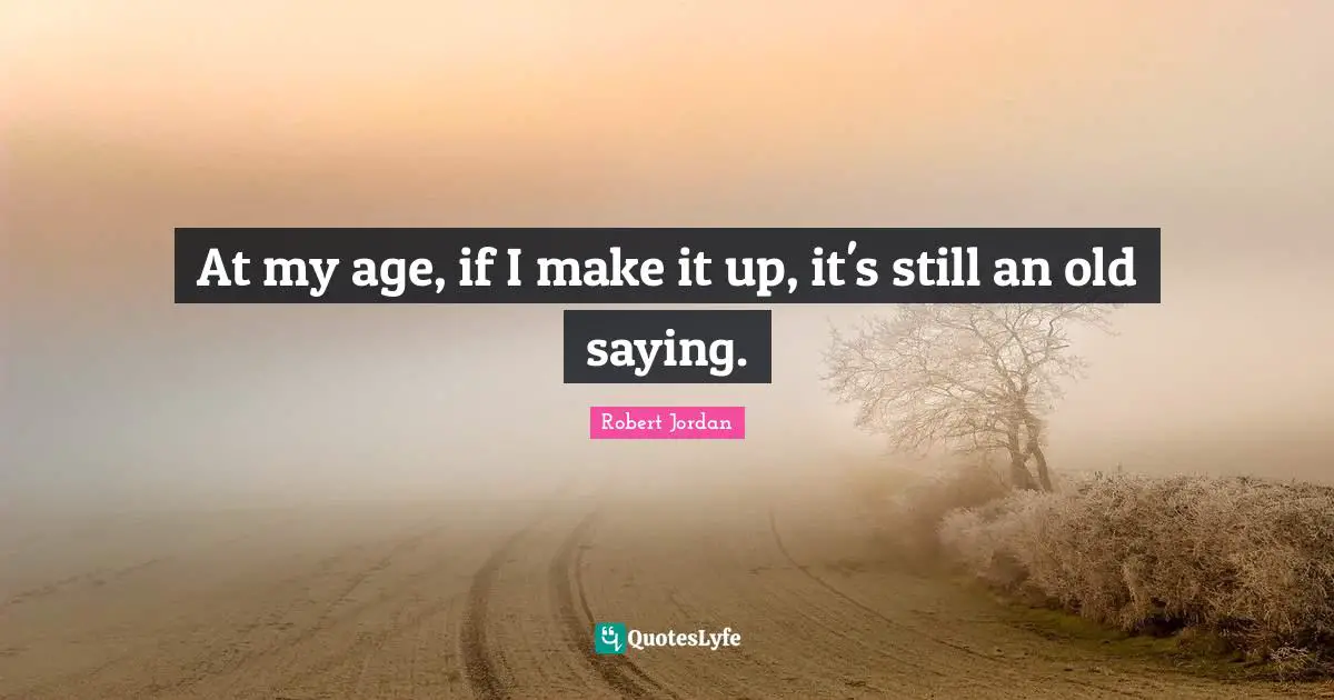 At my age, if I make it up, it's still an old saying.