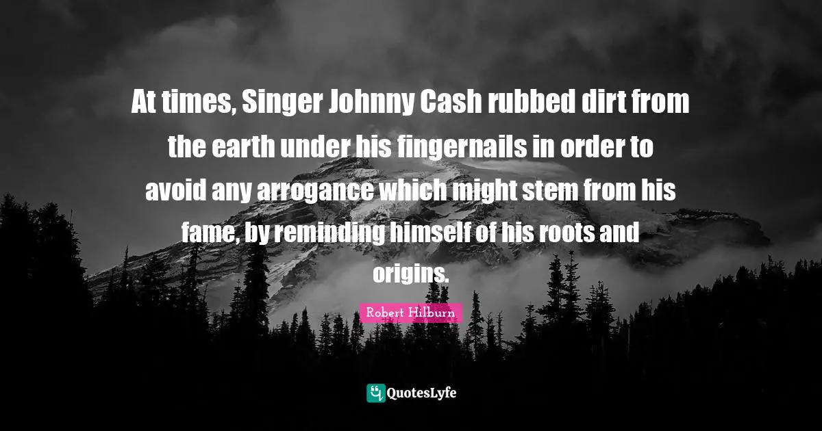 At times, Singer Johnny Cash rubbed dirt from the earth under his fingernails in order to avoid any arrogance which might stem from his fame, by reminding himself of his roots and origins.
