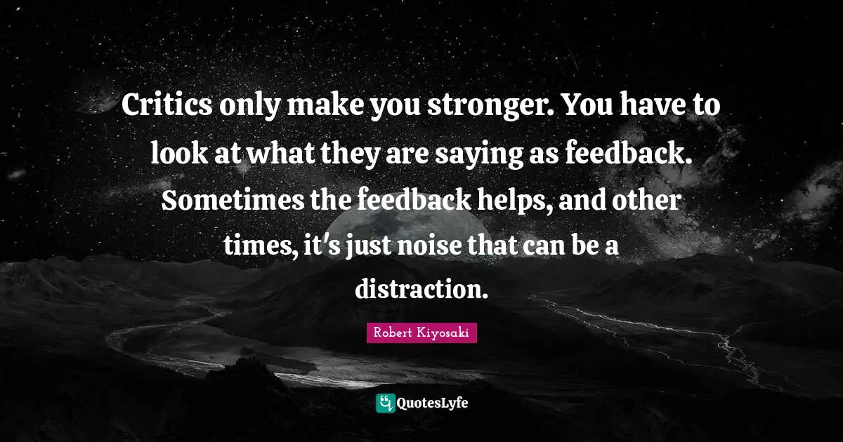Critics only make you stronger. You have to look at what they are saying as feedback. Sometimes the feedback helps, and other times, it's just noise that can be a distraction.