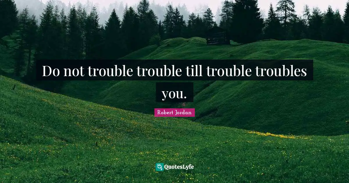 Do not trouble trouble till trouble troubles you.