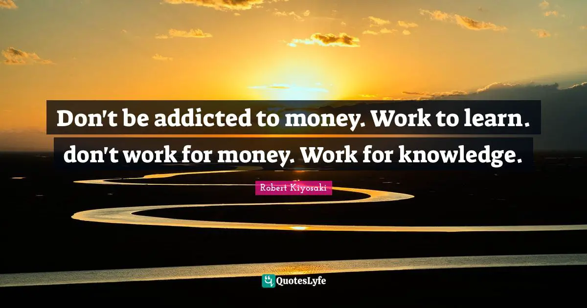 Don't be addicted to money. Work to learn. don't work for money. Work for knowledge.
