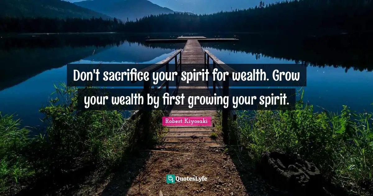 Don't sacrifice your spirit for wealth. Grow your wealth by first growing your spirit.