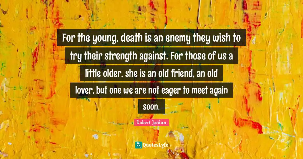 For the young, death is an enemy they wish to try their strength against. For those of us a little older, she is an old friend, an old lover, but one we are not eager to meet again soon.
