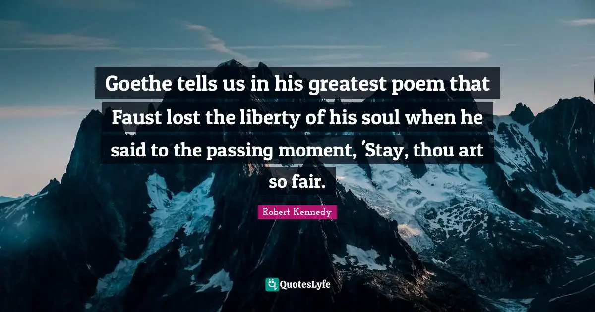 Robert Kennedy Quotes: "Goethe tells us in his greatest poem that Faust lost the liberty of his soul when he said to the passing moment, 'Stay, thou art so fair."