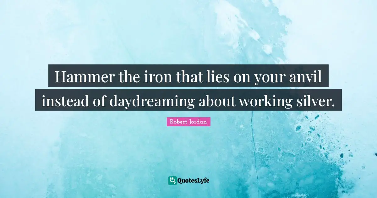 Hammer the iron that lies on your anvil instead of daydreaming about working silver.