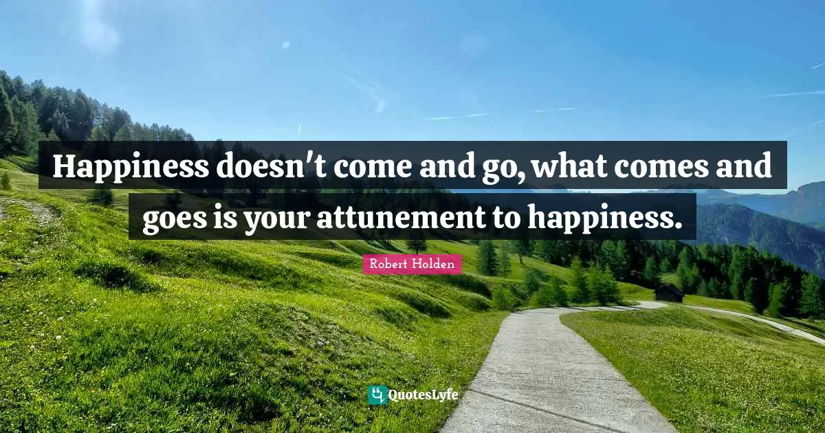 Happiness doesn't come and go, what comes and goes is your attunement to happiness.