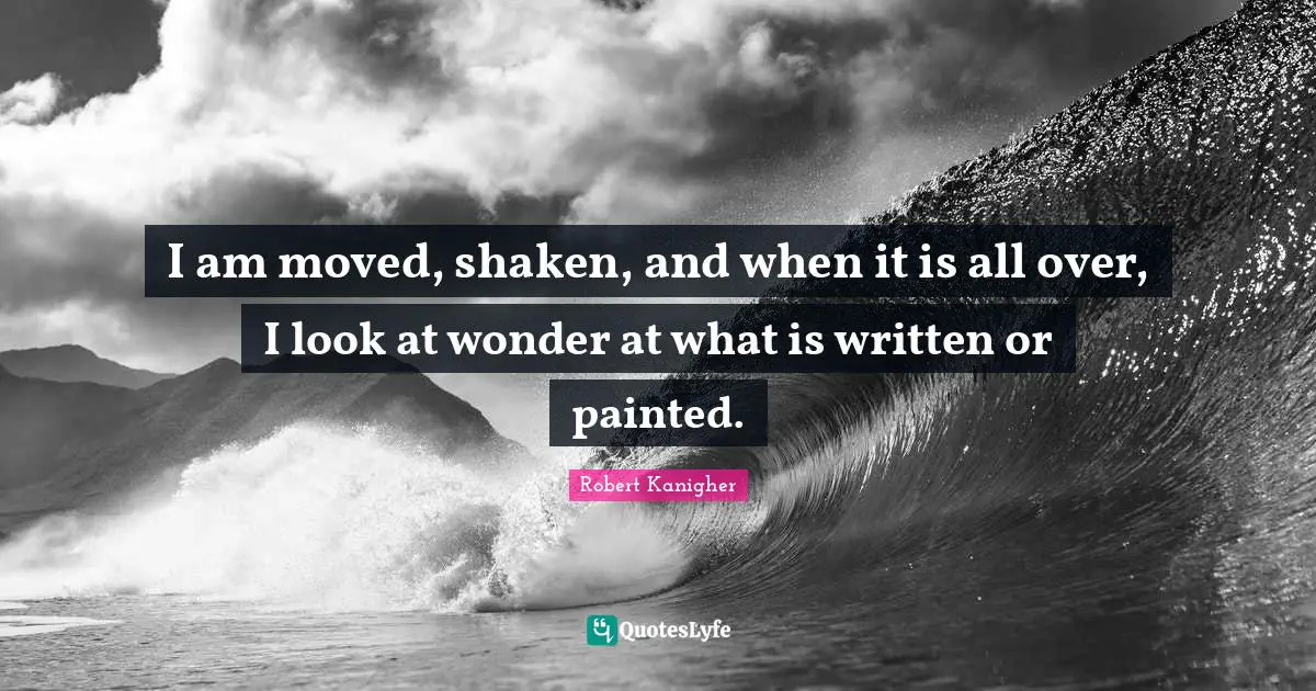 I am moved, shaken, and when it is all over, I look at wonder at what is written or painted.
