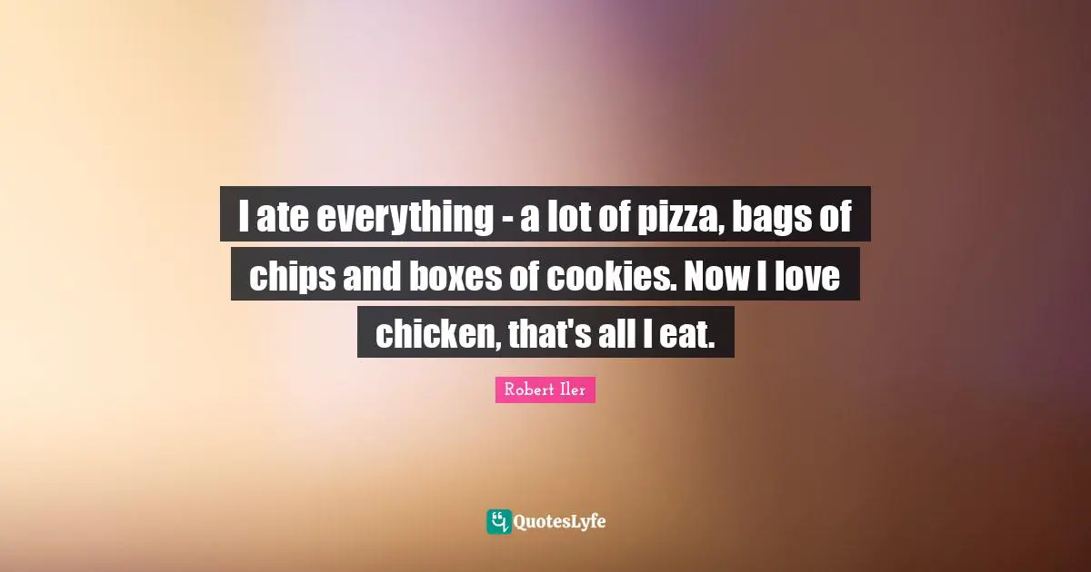 I ate everything - a lot of pizza, bags of chips and boxes of cookies. Now I love chicken, that's all I eat.