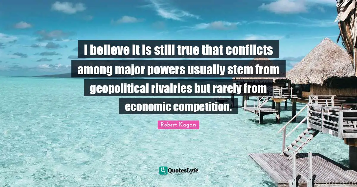 I believe it is still true that conflicts among major powers usually stem from geopolitical rivalries but rarely from economic competition.