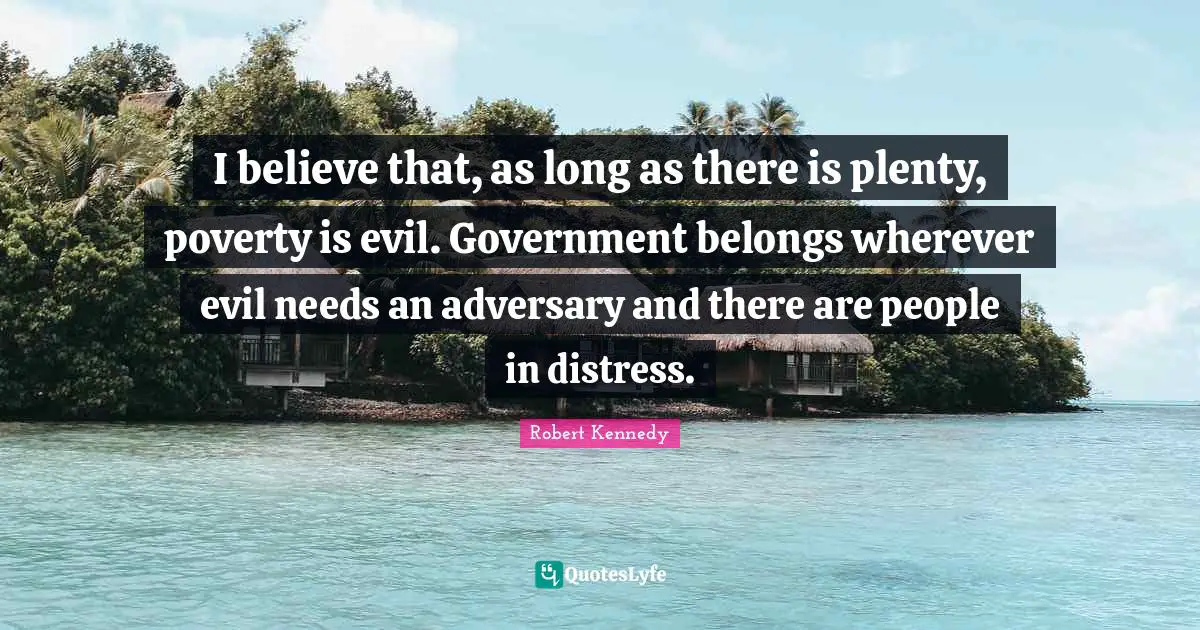 Robert Kennedy Quotes: "I believe that, as long as there is plenty, poverty is evil. Government belongs wherever evil needs an adversary and there are people in distress."
