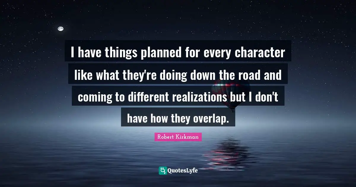 I have things planned for every character like what they're doing down the road and coming to different realizations but I don't have how they overlap.