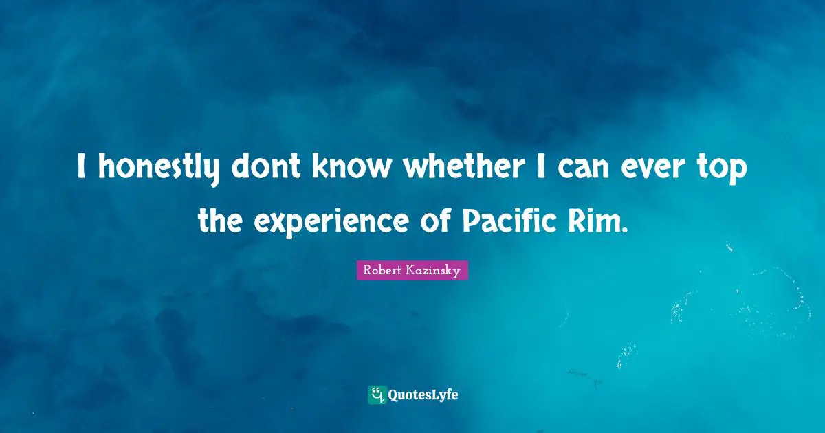 I honestly dont know whether I can ever top the experience of Pacific Rim.