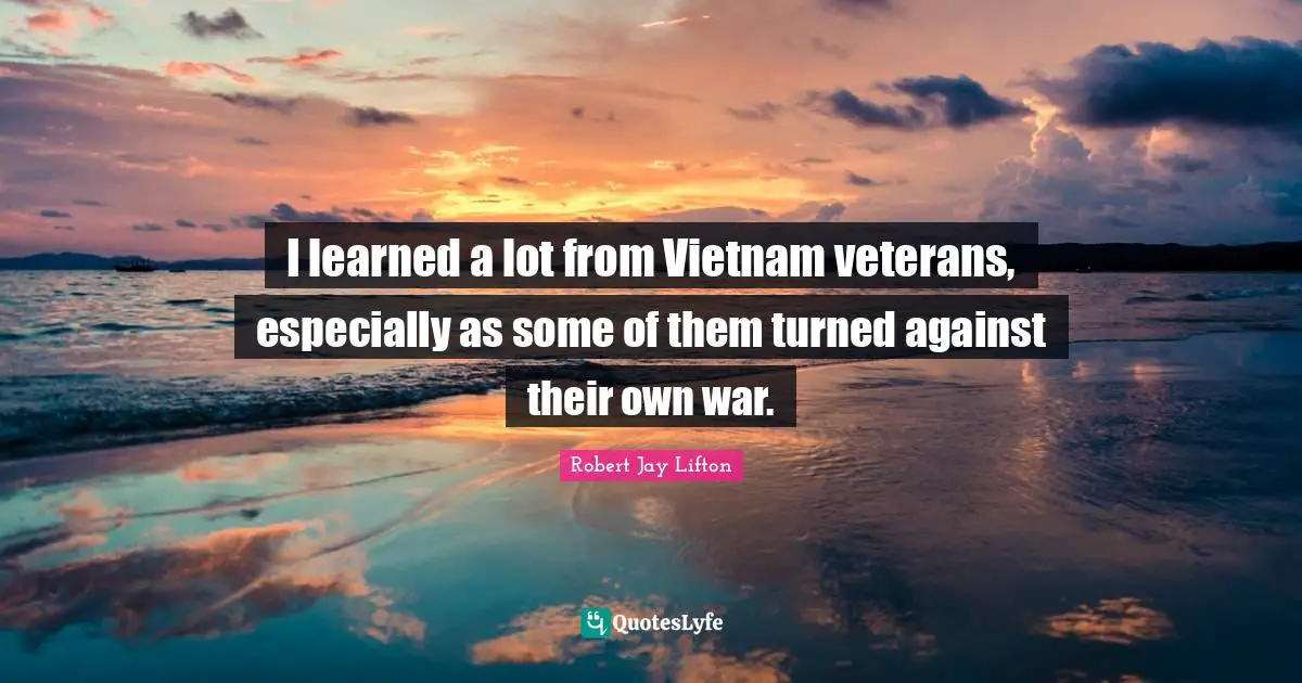 I learned a lot from Vietnam veterans, especially as some of them turned against their own war.