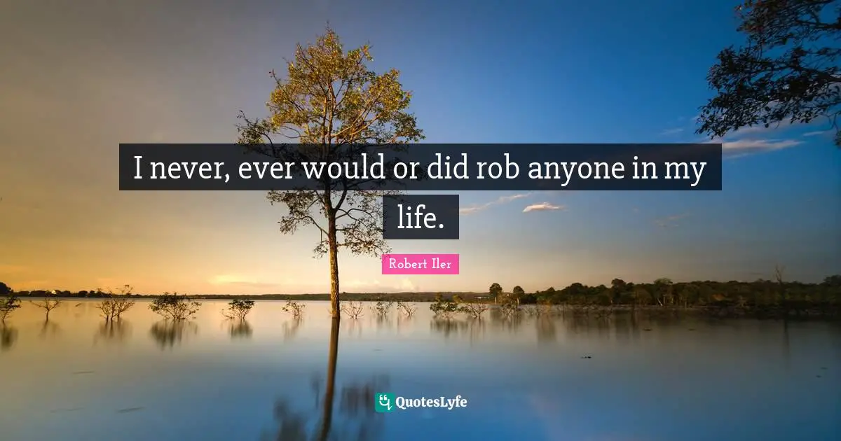 I never, ever would or did rob anyone in my life.