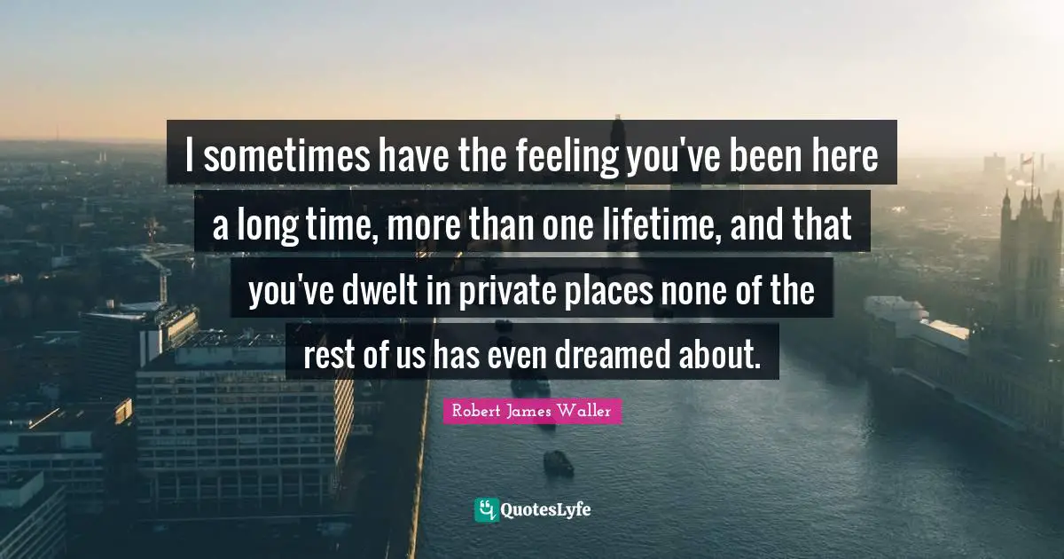 I sometimes have the feeling you've been here a long time, more than one lifetime, and that you've dwelt in private places none of the rest of us has even dreamed about.