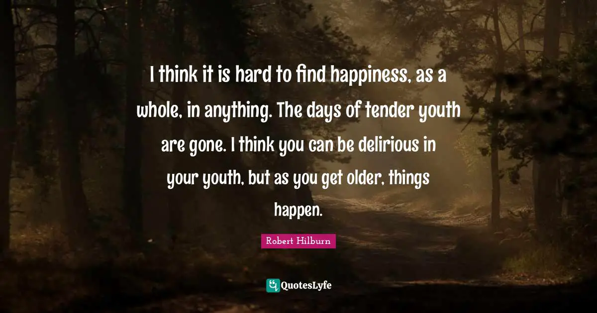 I think it is hard to find happiness, as a whole, in anything. The days of tender youth are gone. I think you can be delirious in your youth, but as you get older, things happen.