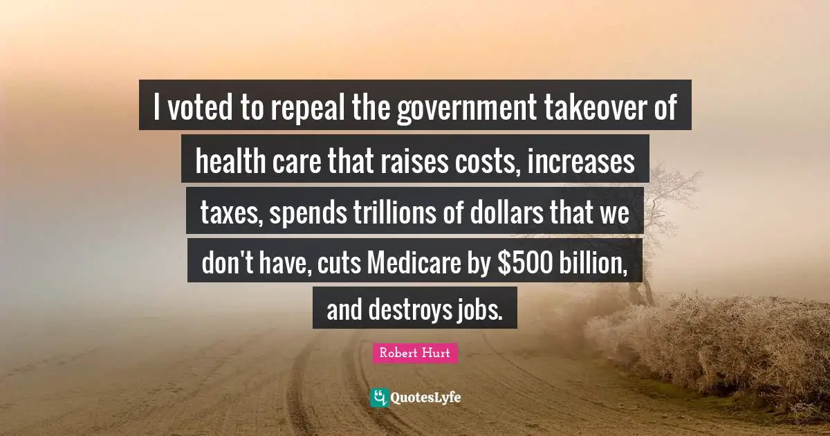 I voted to repeal the government takeover of health care that raises costs, increases taxes, spends trillions of dollars that we don't have, cuts Medicare by $500 billion, and destroys jobs.