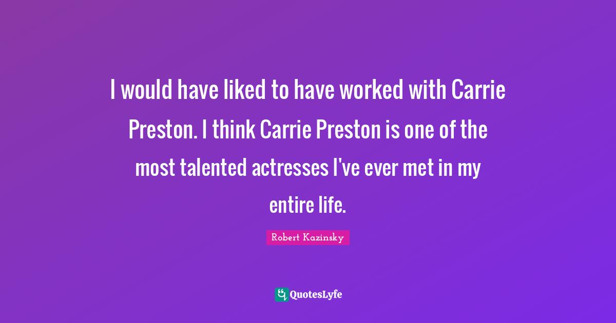 I would have liked to have worked with Carrie Preston. I think Carrie Preston is one of the most talented actresses I've ever met in my entire life.